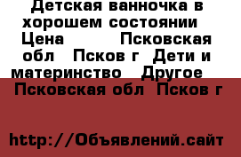 Детская ванночка в хорошем состоянии › Цена ­ 300 - Псковская обл., Псков г. Дети и материнство » Другое   . Псковская обл.,Псков г.